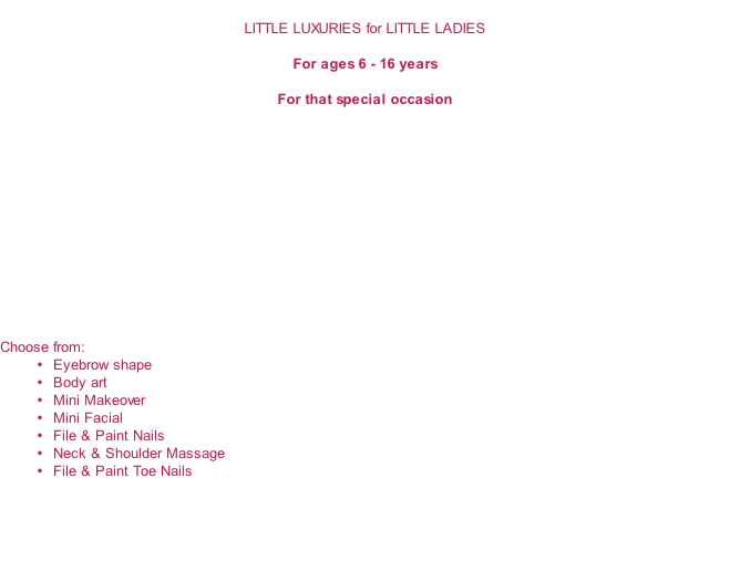 
LITTLE LUXURIES for LITTLE LADIES

For ages 6 - 16 years

For that special occasion













Choose from:
Eyebrow shape
Body art
Mini Makeover
Mini Facial
File & Paint Nails
Neck & Shoulder Massage
File & Paint Toe Nails

